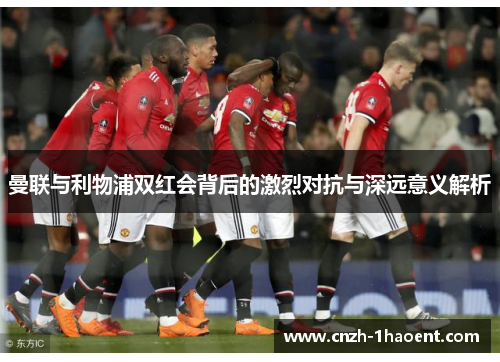 曼联与利物浦双红会背后的激烈对抗与深远意义解析