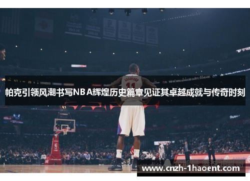 帕克引领风潮书写NBA辉煌历史篇章见证其卓越成就与传奇时刻