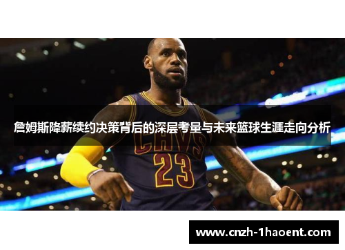 詹姆斯降薪续约决策背后的深层考量与未来篮球生涯走向分析