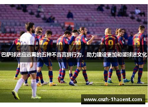 巴萨球迷应远离的五种不当言辞行为，助力建设更加和谐球迷文化
