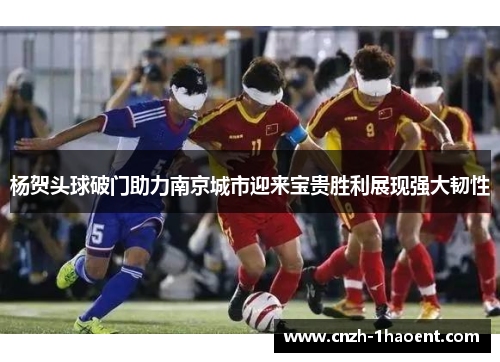 杨贺头球破门助力南京城市迎来宝贵胜利展现强大韧性