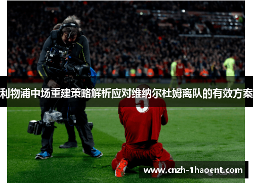 利物浦中场重建策略解析应对维纳尔杜姆离队的有效方案