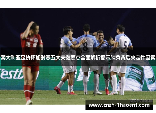 澳大利亚足协杯加时赛五大关键要点全面解析揭示胜负背后决定性因素