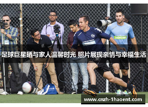 足球巨星晒与家人温馨时光 照片展现亲情与幸福生活 足球巨星晒与家人温馨时光 照片展现亲情与幸福生活