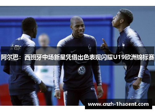 阿尔巴:西班牙中场新星凭借出色表现闪耀U19欧洲锦标赛 阿尔巴:西班牙中场新星凭借出色表现闪耀U19欧洲锦标赛