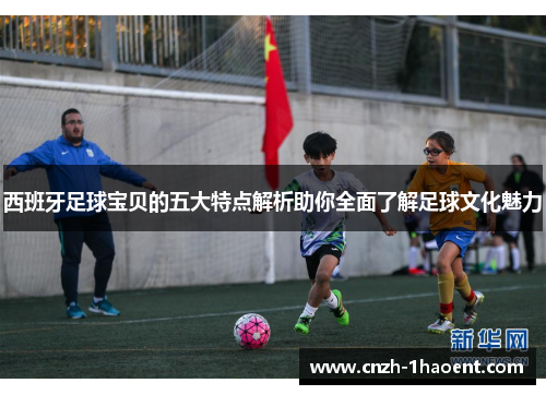 西班牙足球宝贝的五大特点解析助你全面了解足球文化魅力